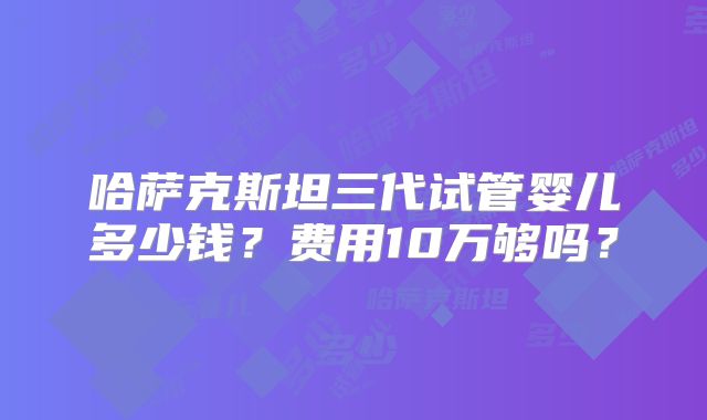 哈萨克斯坦三代试管婴儿多少钱?费用10万够吗?