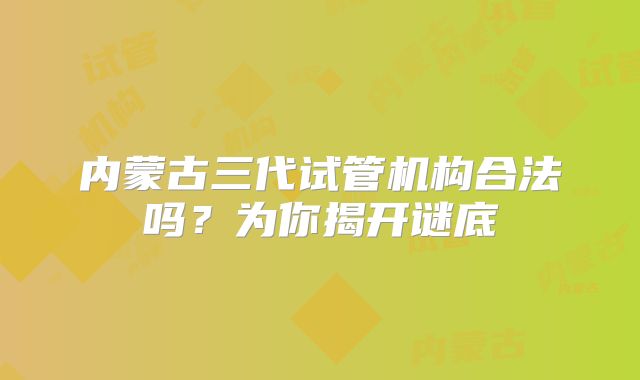 内蒙古三代试管机构合法吗？为你揭开谜底