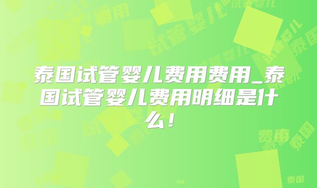 泰国试管婴儿费用费用_泰国试管婴儿费用明细是什么！