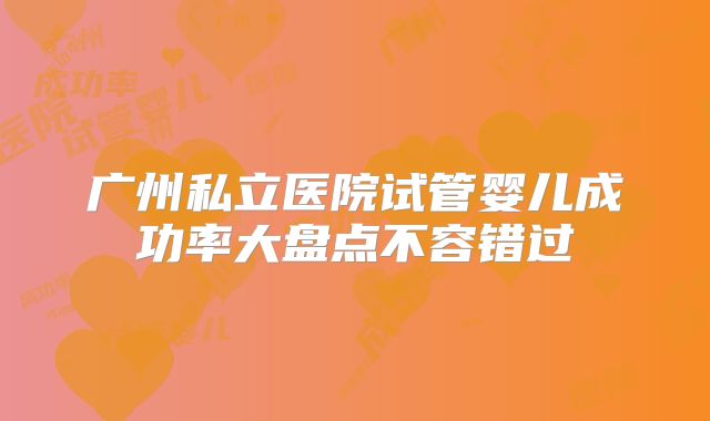 广州私立医院试管婴儿成功率大盘点不容错过