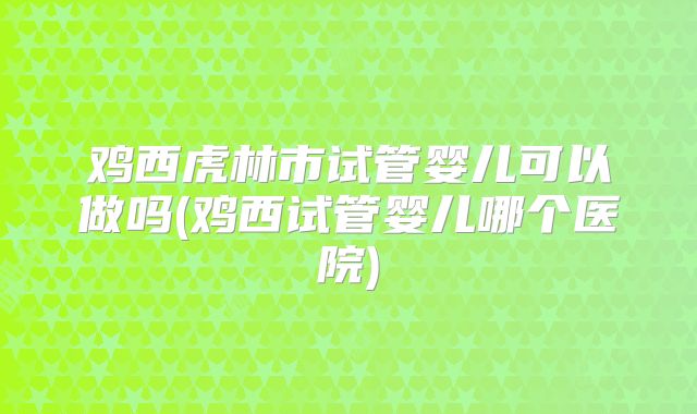 鸡西虎林市试管婴儿可以做吗(鸡西试管婴儿哪个医院)
