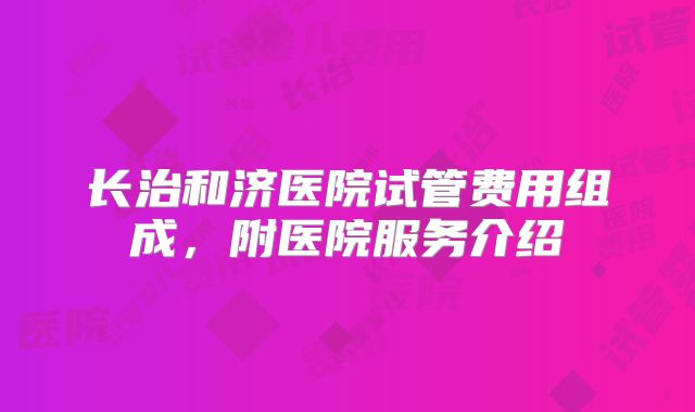 长治和济医院试管费用组成，附医院服务介绍
