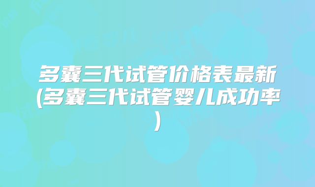 多囊三代试管价格表最新(多囊三代试管婴儿成功率)
