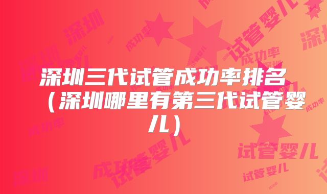 深圳三代试管成功率排名(深圳哪里有第三代试管婴儿)