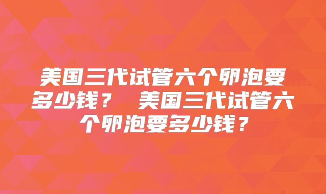 美国三代试管六个卵泡要多少钱？ 美国三代试管六个卵泡要多少钱？