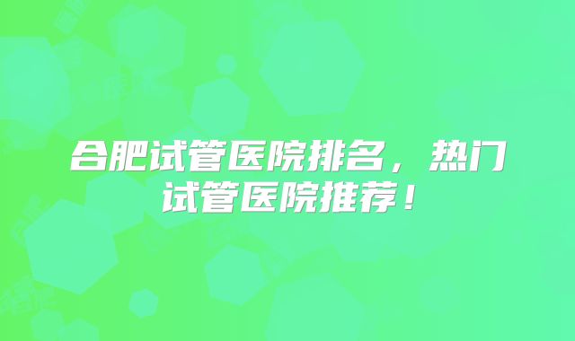 合肥试管医院排名,热门试管医院推荐!