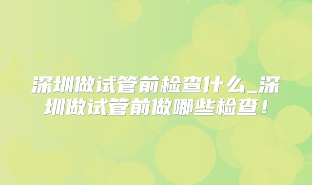 深圳做试管前检查什么_深圳做试管前做哪些检查!