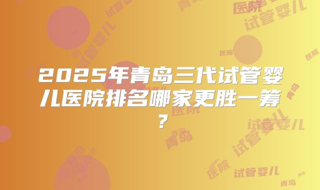 2025年青岛三代试管婴儿医院排名哪家更胜一筹?