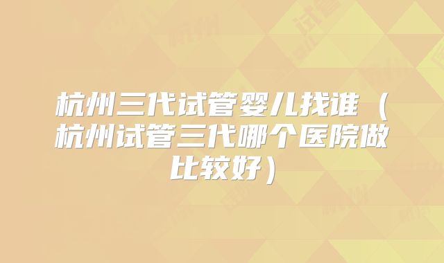 杭州三代试管婴儿找谁(杭州试管三代哪个医院做比较好)