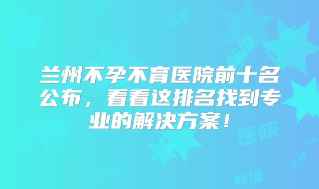 兰州不孕不育医院前十名公布，看看这排名找到专业的解决方案！