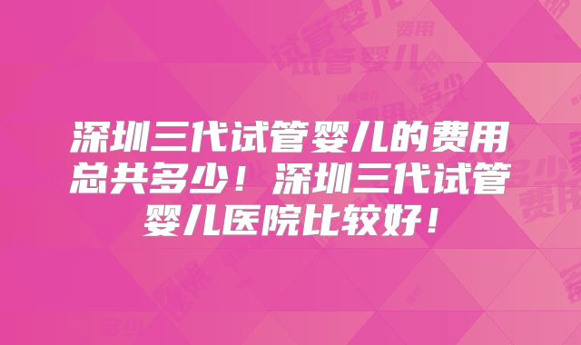 深圳三代试管婴儿的费用总共多少!深圳三代试管婴儿医院比较好!