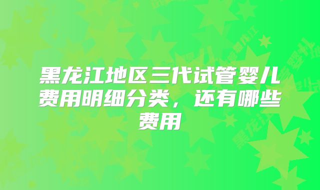 黑龙江地区三代试管婴儿费用明细分类，还有哪些费用