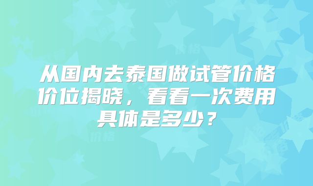 从国内去泰国做试管价格价位揭晓，看看一次费用具体是多少？