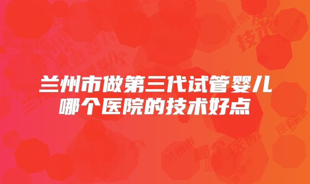 兰州市做第三代试管婴儿哪个医院的技术好点