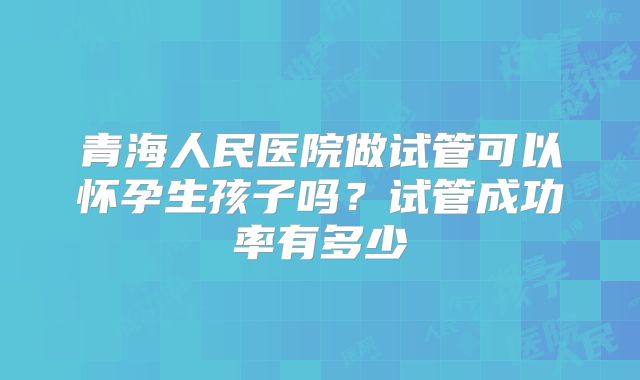 青海人民医院做试管可以怀孕生孩子吗？试管成功率有多少