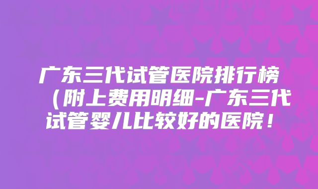 广东三代试管医院排行榜(附上费用明细-广东三代试管婴儿比较好的医院!