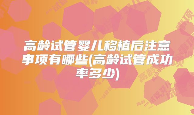 高龄试管婴儿移植后注意事项有哪些(高龄试管成功率多少)