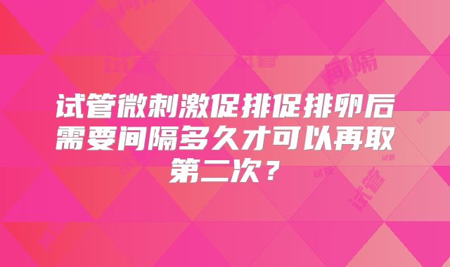 试管微刺激促排促排卵后需要间隔多久才可以再取第二次?