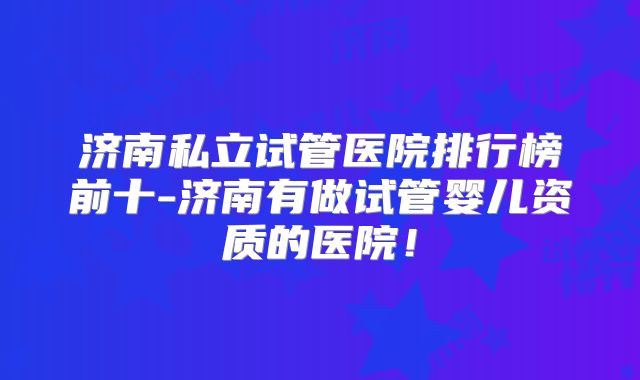 济南私立试管医院排行榜前十-济南有做试管婴儿资质的医院！