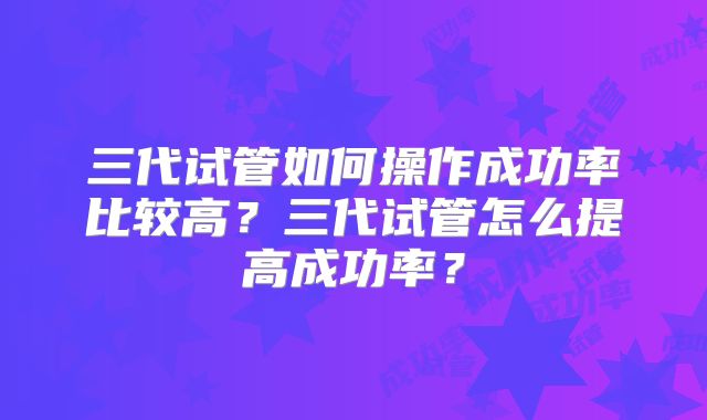 三代试管如何操作成功率比较高?三代试管怎么提高成功率?
