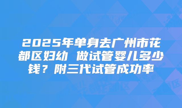 2025年单身去广州市花都区妇幼 做试管婴儿多少钱?附三代试管成功率