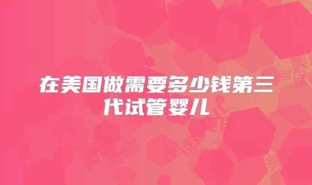 在美国做需要多少钱第三代试管婴儿