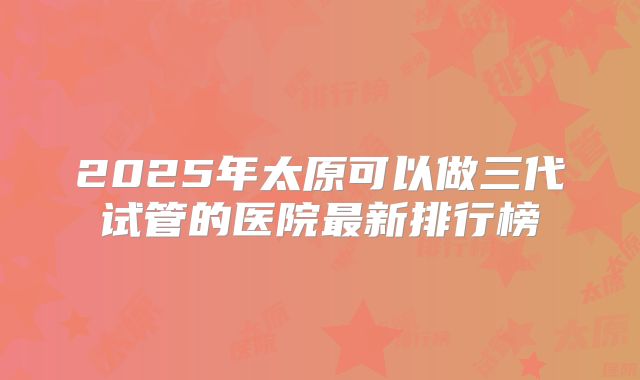 2025年太原可以做三代试管的医院最新排行榜