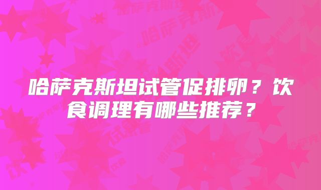 哈萨克斯坦试管促排卵？饮食调理有哪些推荐？