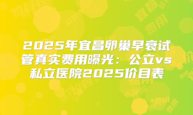 2025年宜昌卵巢早衰试管真实费用曝光：公立vs私立医院2025价目表