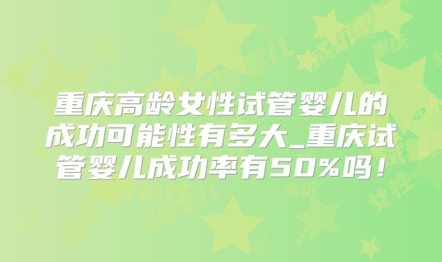 重庆高龄女性试管婴儿的成功可能性有多大_重庆试管婴儿成功率有50%吗!