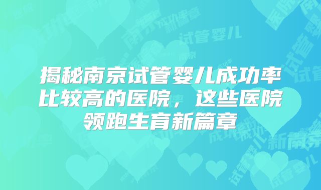 揭秘南京试管婴儿成功率比较高的医院，这些医院领跑生育新篇章