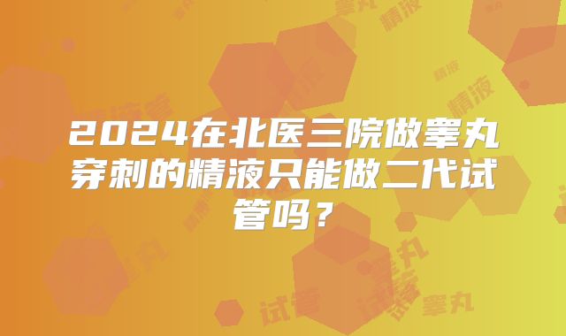 2024在北医三院做睾丸穿刺的精液只能做二代试管吗？
