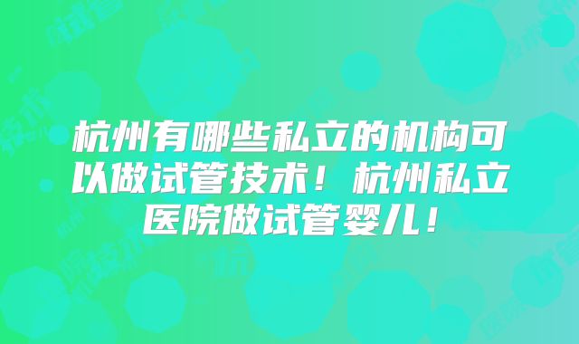 杭州有哪些私立的机构可以做试管技术！杭州私立医院做试管婴儿！
