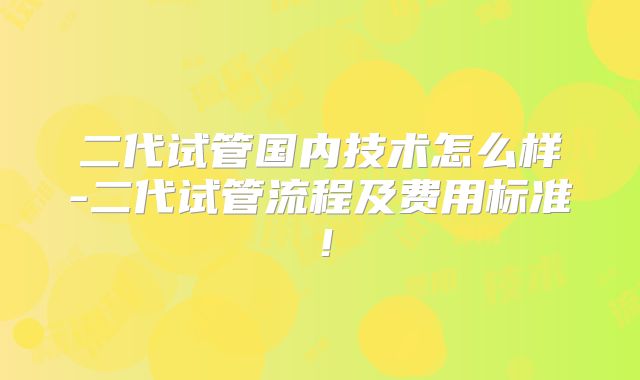 二代试管国内技术怎么样-二代试管流程及费用标准!