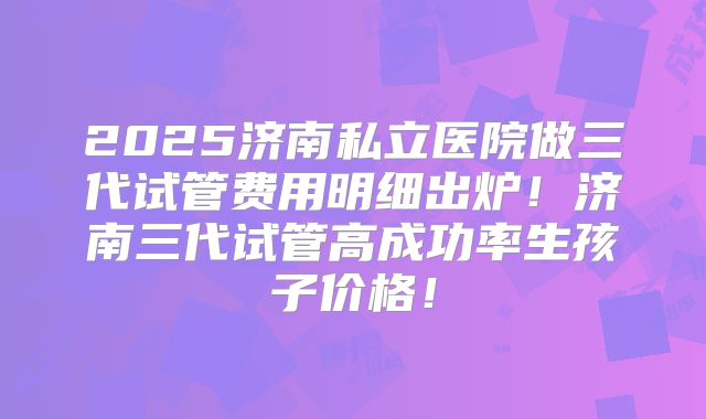 2025济南私立医院做三代试管费用明细出炉！济南三代试管高成功率生孩子价格！