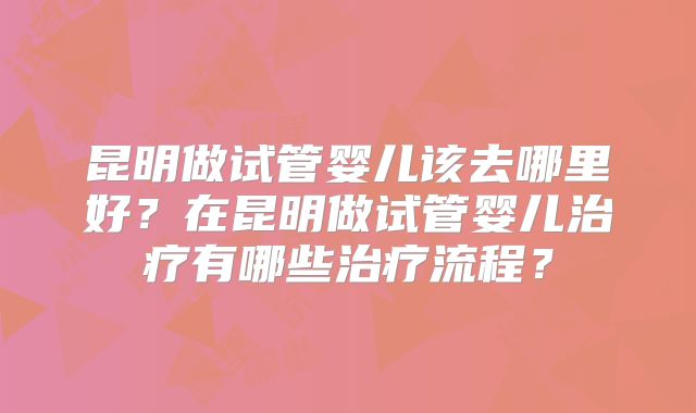 昆明做试管婴儿该去哪里好?在昆明做试管婴儿治疗有哪些治疗流程?