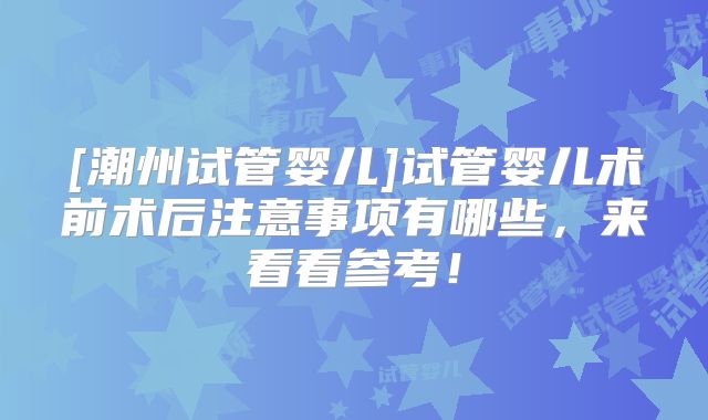 [潮州试管婴儿]试管婴儿术前术后注意事项有哪些，来看看参考！