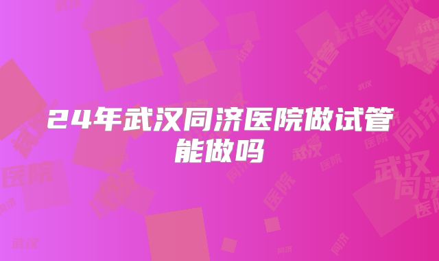 24年武汉同济医院做试管能做吗