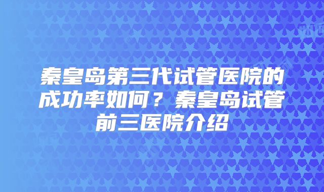 秦皇岛第三代试管医院的成功率如何？秦皇岛试管前三医院介绍