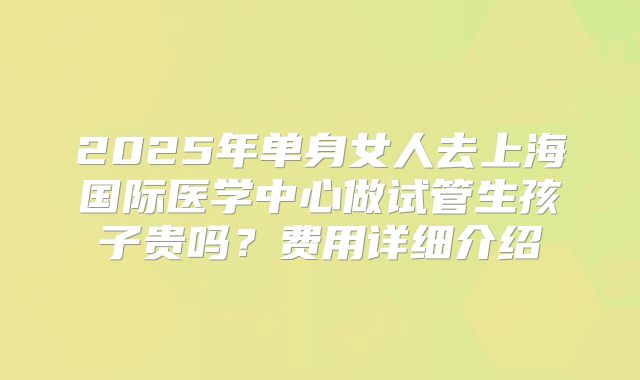2025年单身女人去上海国际医学中心做试管生孩子贵吗？费用详细介绍