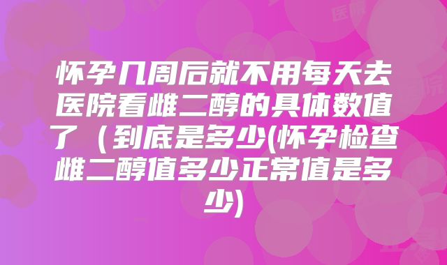 怀孕几周后就不用每天去医院看雌二醇的具体数值了（到底是多少(怀孕检查雌二醇值多少正常值是多少)