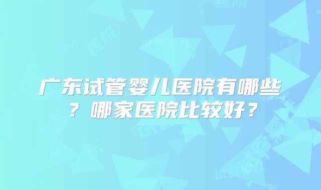 广东试管婴儿医院有哪些？哪家医院比较好？