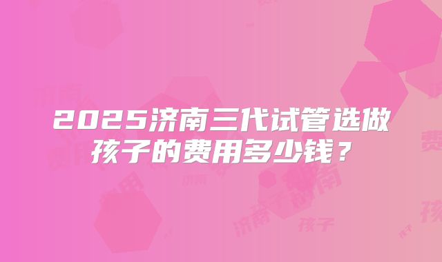 2025济南三代试管选做孩子的费用多少钱?