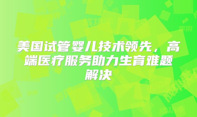 美国试管婴儿技术领先，高端医疗服务助力生育难题解决