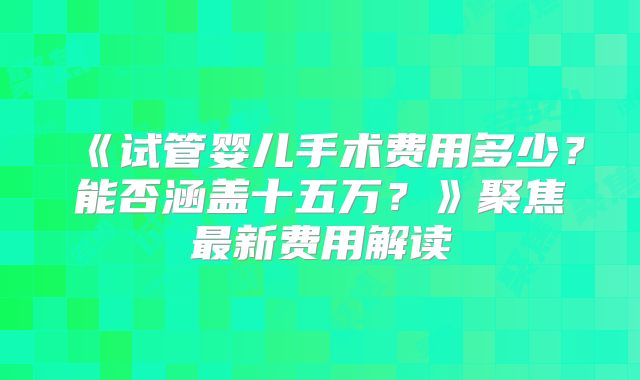 《试管婴儿手术费用多少？能否涵盖十五万？》聚焦最新费用解读
