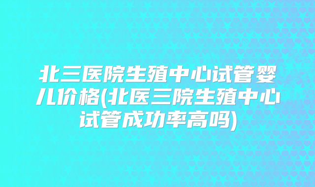北三医院生殖中心试管婴儿价格(北医三院生殖中心试管成功率高吗)