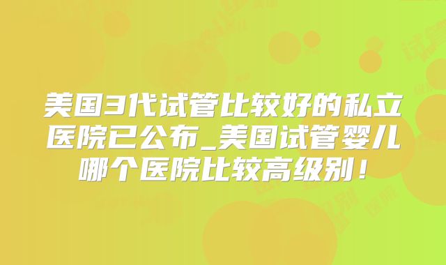 美国3代试管比较好的私立医院已公布_美国试管婴儿哪个医院比较高级别！
