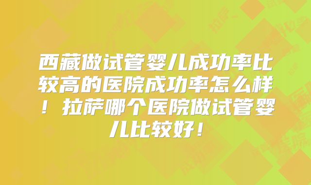西藏做试管婴儿成功率比较高的医院成功率怎么样!拉萨哪个医院做试管婴儿比较好!