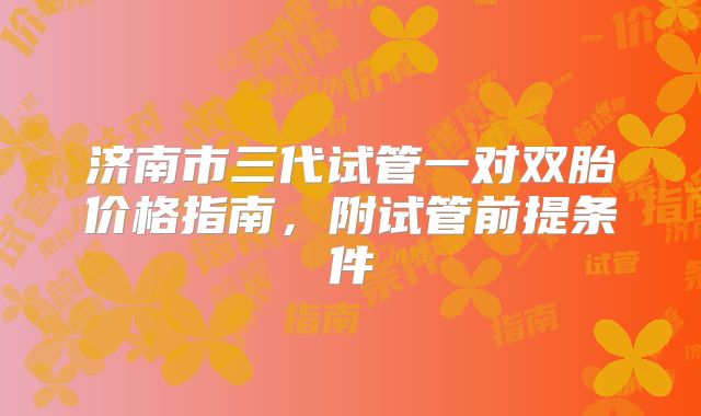 济南市三代试管一对双胎价格指南,附试管前提条件