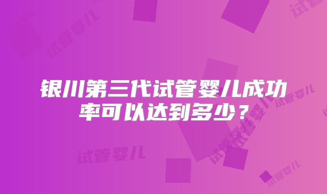 银川第三代试管婴儿成功率可以达到多少?